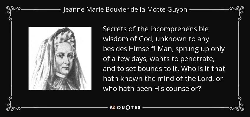 Secrets of the incomprehensible wisdom of God, unknown to any besides Himself! Man, sprung up only of a few days, wants to penetrate, and to set bounds to it. Who is it that hath known the mind of the Lord, or who hath been His counselor? - Jeanne Marie Bouvier de la Motte Guyon