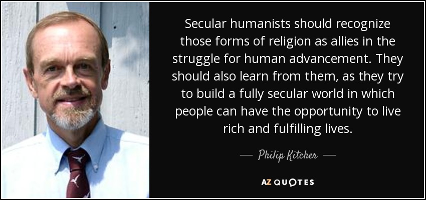 Secular humanists should recognize those forms of religion as allies in the struggle for human advancement. They should also learn from them, as they try to build a fully secular world in which people can have the opportunity to live rich and fulfilling lives. - Philip Kitcher