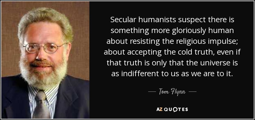 Secular humanists suspect there is something more gloriously human about resisting the religious impulse; about accepting the cold truth, even if that truth is only that the universe is as indifferent to us as we are to it. - Tom Flynn