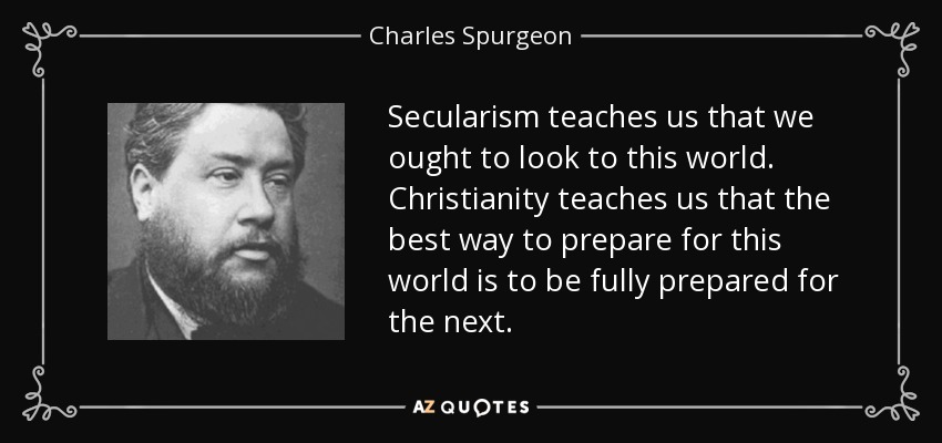 Secularism teaches us that we ought to look to this world. Christianity teaches us that the best way to prepare for this world is to be fully prepared for the next. - Charles Spurgeon