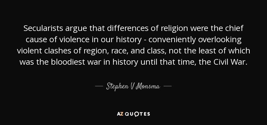 Secularists argue that differences of religion were the chief cause of violence in our history - conveniently overlooking violent clashes of region, race, and class, not the least of which was the bloodiest war in history until that time, the Civil War. - Stephen V Monsma
