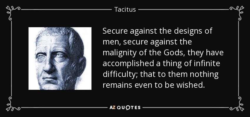 Secure against the designs of men, secure against the malignity of the Gods, they have accomplished a thing of infinite difficulty; that to them nothing remains even to be wished. - Tacitus