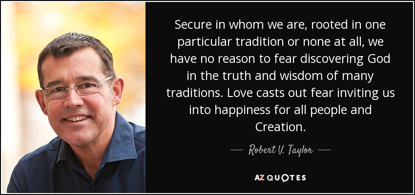 Secure in whom we are, rooted in one particular tradition or none at all, we have no reason to fear discovering God in the truth and wisdom of many traditions. Love casts out fear inviting us into happiness for all people and Creation. - Robert V. Taylor