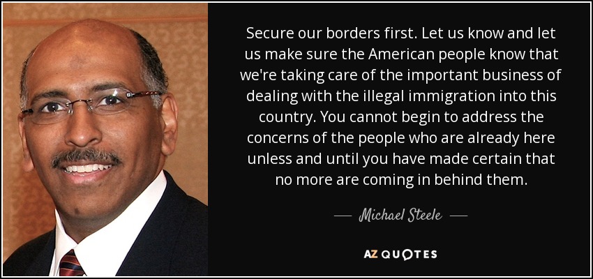 Secure our borders first. Let us know and let us make sure the American people know that we're taking care of the important business of dealing with the illegal immigration into this country. You cannot begin to address the concerns of the people who are already here unless and until you have made certain that no more are coming in behind them. - Michael Steele