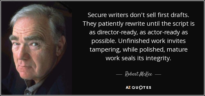 Secure writers don't sell first drafts. They patiently rewrite until the script is as director-ready, as actor-ready as possible. Unfinished work invites tampering, while polished, mature work seals its integrity. - Robert McKee