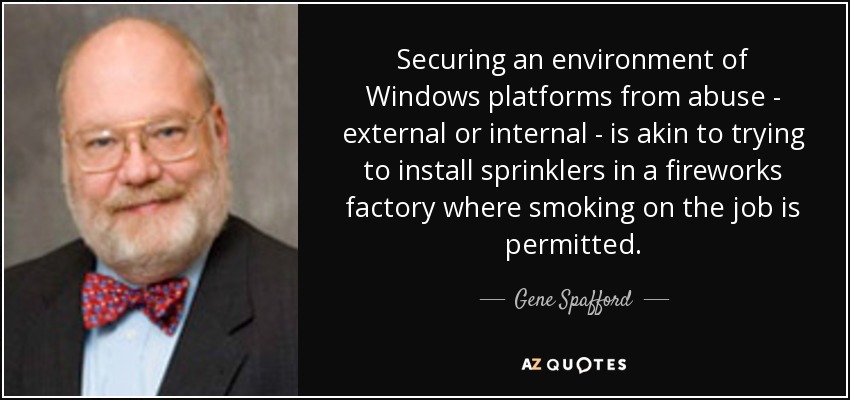 Securing an environment of Windows platforms from abuse - external or internal - is akin to trying to install sprinklers in a fireworks factory where smoking on the job is permitted. - Gene Spafford