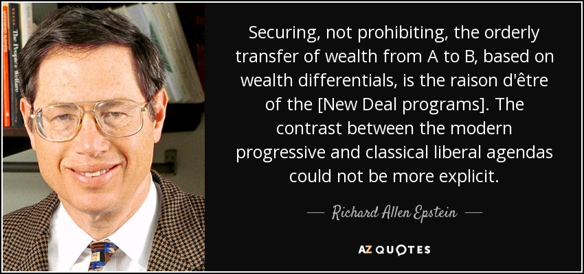 Securing, not prohibiting, the orderly transfer of wealth from A to B, based on wealth differentials, is the raison d'être of the [New Deal programs]. The contrast between the modern progressive and classical liberal agendas could not be more explicit. - Richard Allen Epstein