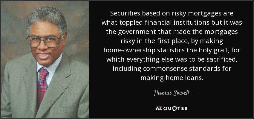 Securities based on risky mortgages are what toppled financial institutions but it was the government that made the mortgages risky in the first place, by making home-ownership statistics the holy grail, for which everything else was to be sacrificed, including commonsense standards for making home loans. - Thomas Sowell