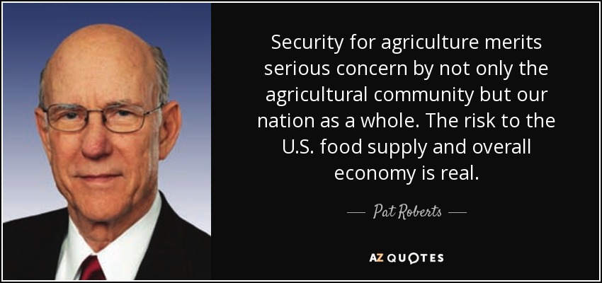 Security for agriculture merits serious concern by not only the agricultural community but our nation as a whole. The risk to the U.S. food supply and overall economy is real. - Pat Roberts