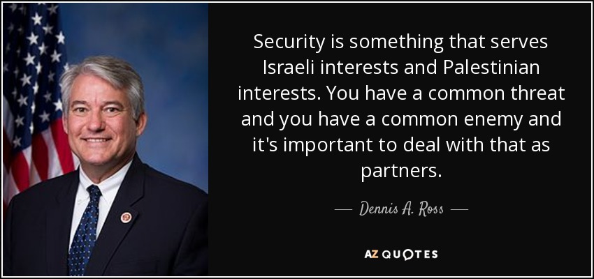 Security is something that serves Israeli interests and Palestinian interests. You have a common threat and you have a common enemy and it's important to deal with that as partners. - Dennis A. Ross