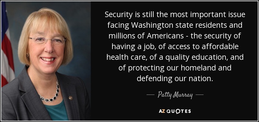 Security is still the most important issue facing Washington state residents and millions of Americans - the security of having a job, of access to affordable health care, of a quality education, and of protecting our homeland and defending our nation. - Patty Murray