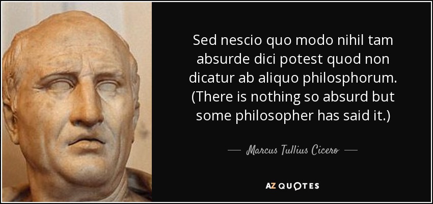 Sed nescio quo modo nihil tam absurde dici potest quod non dicatur ab aliquo philosphorum. (There is nothing so absurd but some philosopher has said it.) - Marcus Tullius Cicero