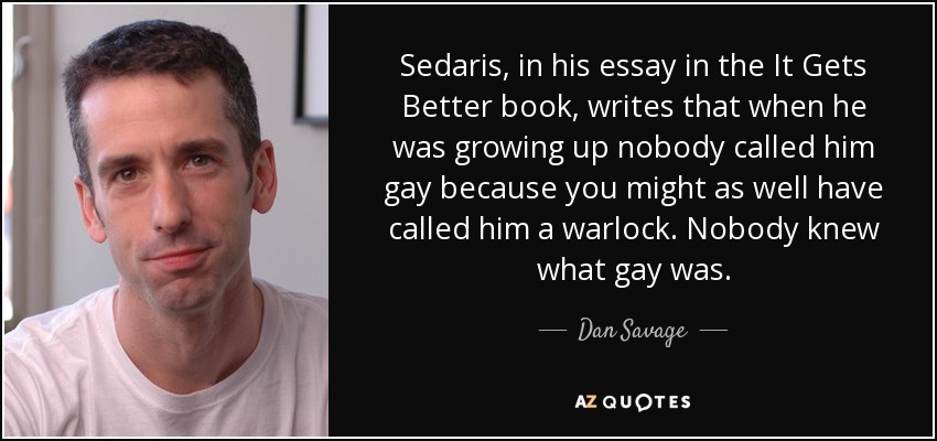 Sedaris, in his essay in the It Gets Better book, writes that when he was growing up nobody called him gay because you might as well have called him a warlock. Nobody knew what gay was. - Dan Savage