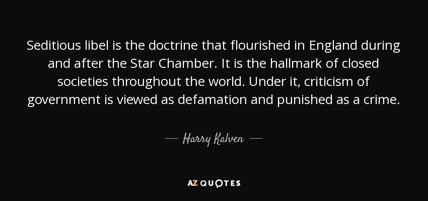 Seditious libel is the doctrine that flourished in England during and after the Star Chamber. It is the hallmark of closed societies throughout the world. Under it, criticism of government is viewed as defamation and punished as a crime. - Harry Kalven