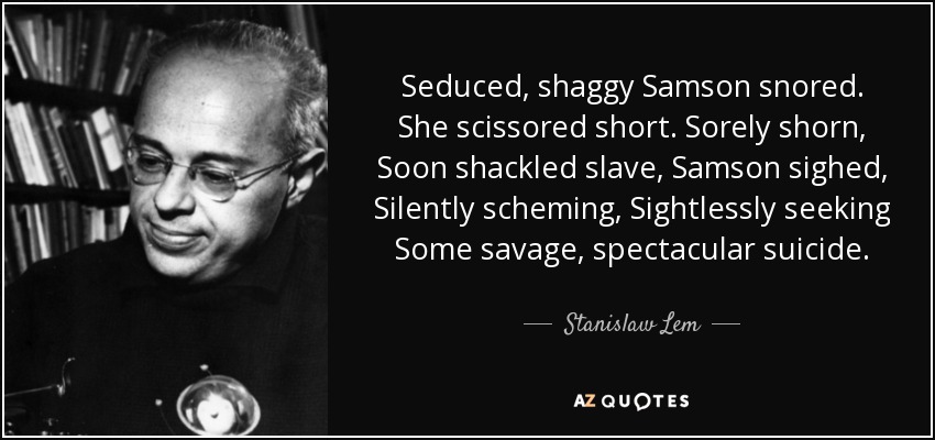 Seduced, shaggy Samson snored. She scissored short. Sorely shorn, Soon shackled slave, Samson sighed, Silently scheming, Sightlessly seeking Some savage, spectacular suicide. - Stanislaw Lem