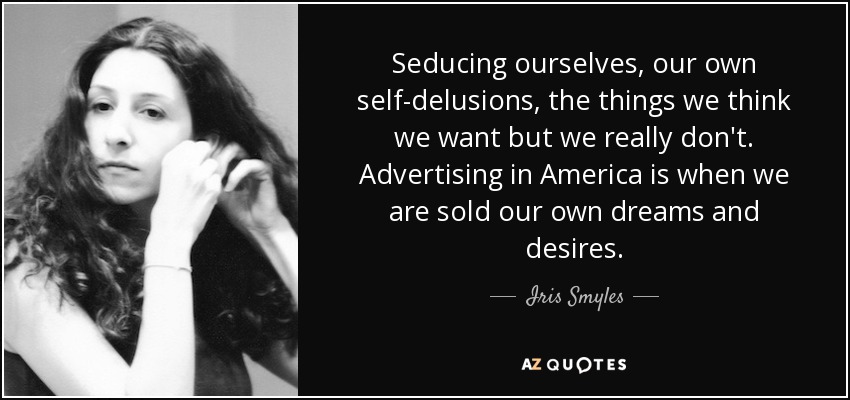 Seducing ourselves, our own self-delusions, the things we think we want but we really don't. Advertising in America is when we are sold our own dreams and desires. - Iris Smyles