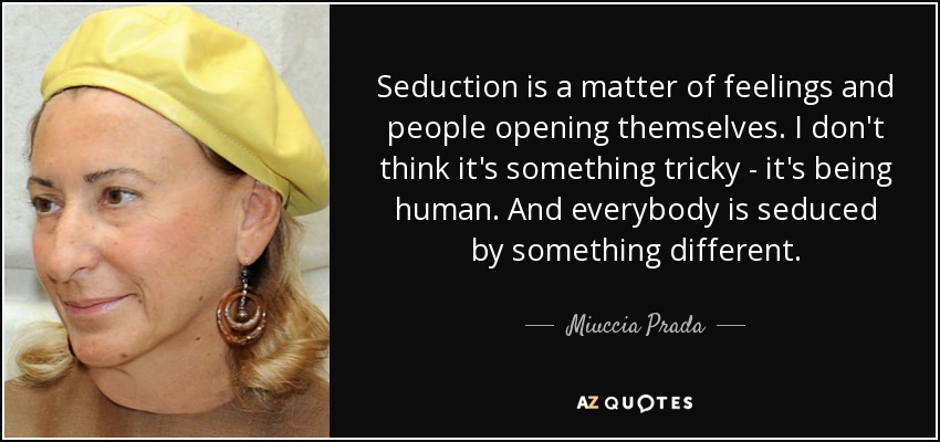 Seduction is a matter of feelings and people opening themselves. I don't think it's something tricky - it's being human. And everybody is seduced by something different. - Miuccia Prada