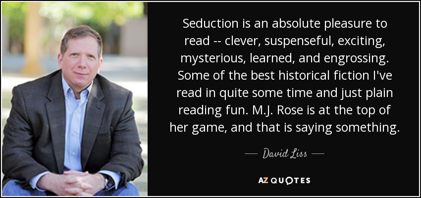 Seduction is an absolute pleasure to read -- clever, suspenseful, exciting, mysterious, learned, and engrossing. Some of the best historical fiction I've read in quite some time and just plain reading fun. M.J. Rose is at the top of her game, and that is saying something. - David Liss