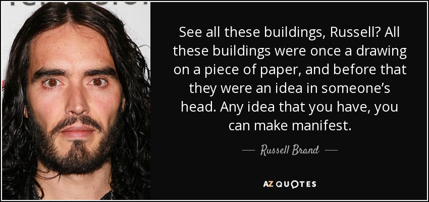 See all these buildings, Russell? All these buildings were once a drawing on a piece of paper, and before that they were an idea in someone’s head. Any idea that you have, you can make manifest. - Russell Brand