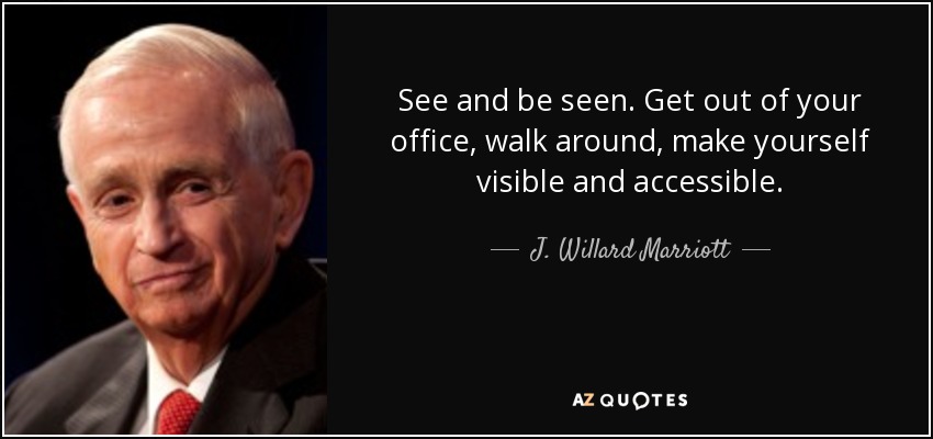 See and be seen. Get out of your office, walk around, make yourself visible and accessible. - J. Willard Marriott