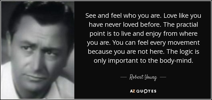 See and feel who you are. Love like you have never loved before. The practial point is to live and enjoy from where you are. You can feel every movement because you are not here. The logic is only important to the body-mind. - Robert Young