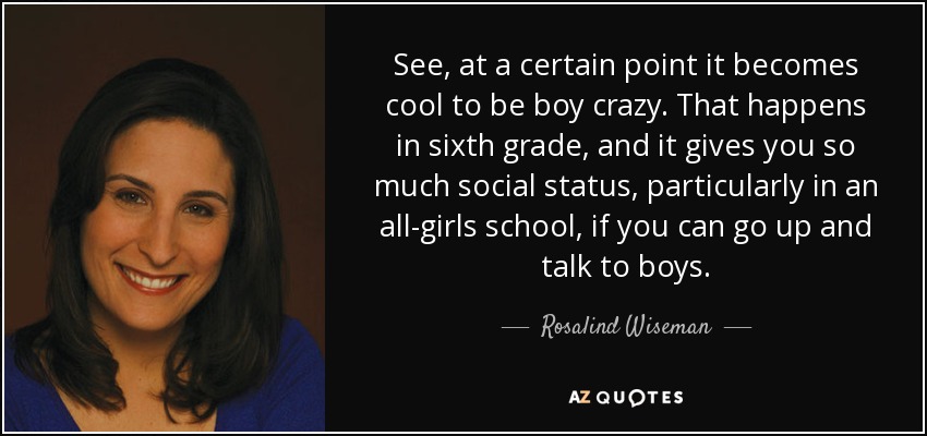 See, at a certain point it becomes cool to be boy crazy. That happens in sixth grade, and it gives you so much social status, particularly in an all-girls school, if you can go up and talk to boys. - Rosalind Wiseman