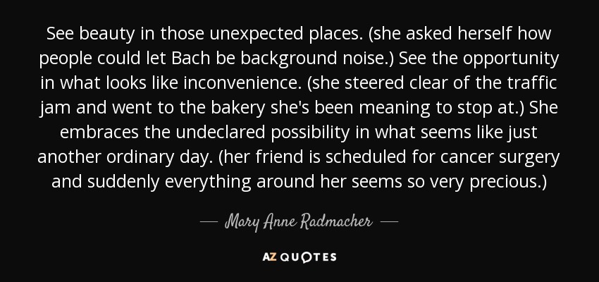 See beauty in those unexpected places. (she asked herself how people could let Bach be background noise.) See the opportunity in what looks like inconvenience. (she steered clear of the traffic jam and went to the bakery she's been meaning to stop at.) She embraces the undeclared possibility in what seems like just another ordinary day. (her friend is scheduled for cancer surgery and suddenly everything around her seems so very precious.) - Mary Anne Radmacher