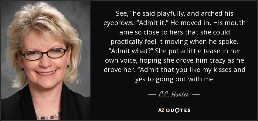 See,” he said playfully, and arched his eyebrows. “Admit it.” He moved in. His mouth ame so close to hers that she could practically feel it moving when he spoke. “Admit what?” She put a little tease in her own voice, hoping she drove him crazy as he drove her. “Admit that you like my kisses and yes to going out with me - C.C. Hunter