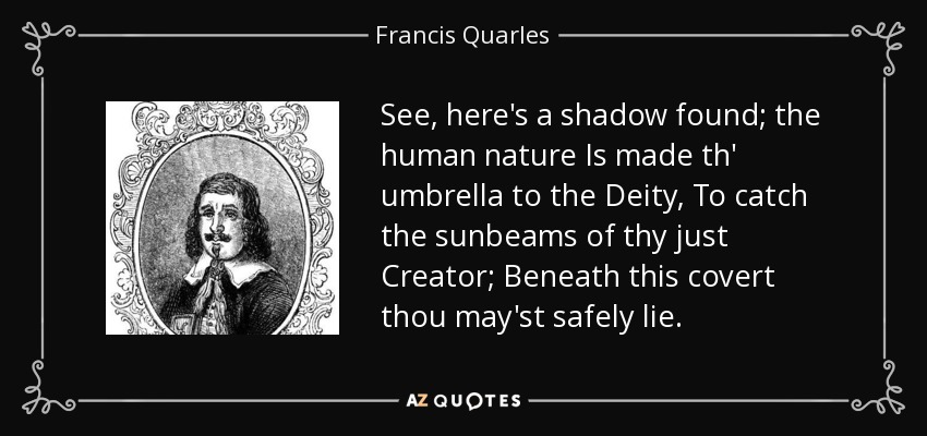See, here's a shadow found; the human nature Is made th' umbrella to the Deity, To catch the sunbeams of thy just Creator; Beneath this covert thou may'st safely lie. - Francis Quarles