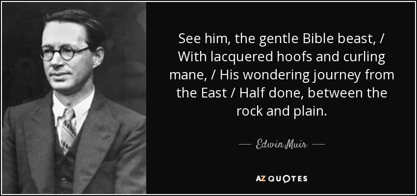 See him, the gentle Bible beast, / With lacquered hoofs and curling mane, / His wondering journey from the East / Half done, between the rock and plain. - Edwin Muir