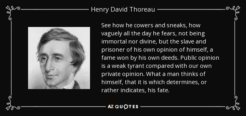 See how he cowers and sneaks, how vaguely all the day he fears, not being immortal nor divine, but the slave and prisoner of his own opinion of himself, a fame won by his own deeds. Public opinion is a weak tyrant compared with our own private opinion. What a man thinks of himself, that it is which determines, or rather indicates, his fate. - Henry David Thoreau