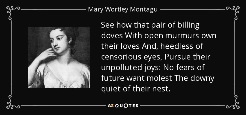 See how that pair of billing doves With open murmurs own their loves And, heedless of censorious eyes, Pursue their unpolluted joys: No fears of future want molest The downy quiet of their nest. - Mary Wortley Montagu