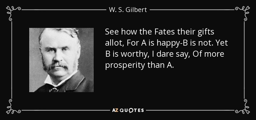 See how the Fates their gifts allot, For A is happy-B is not. Yet B is worthy, I dare say, Of more prosperity than A. - W. S. Gilbert