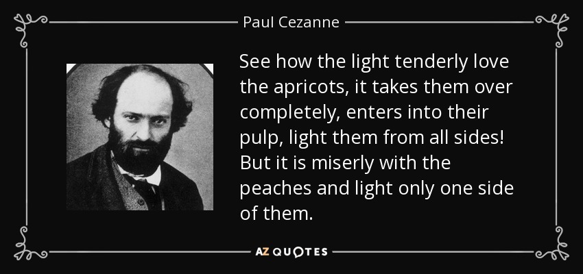 See how the light tenderly love the apricots, it takes them over completely, enters into their pulp, light them from all sides! But it is miserly with the peaches and light only one side of them. - Paul Cezanne