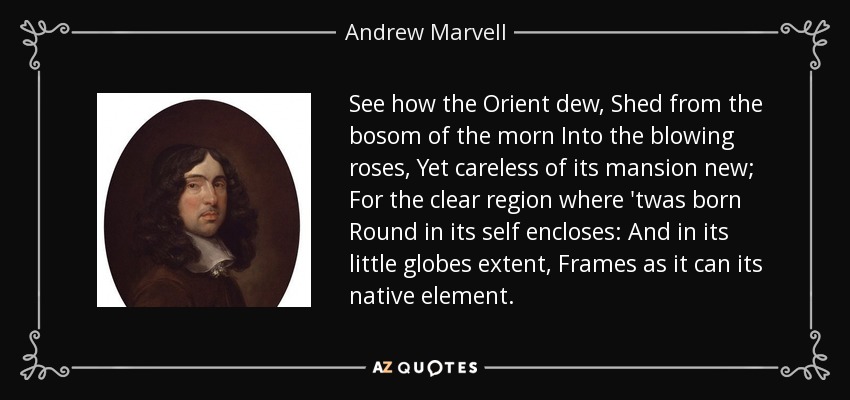 See how the Orient dew, Shed from the bosom of the morn Into the blowing roses, Yet careless of its mansion new; For the clear region where 'twas born Round in its self encloses: And in its little globes extent, Frames as it can its native element. - Andrew Marvell