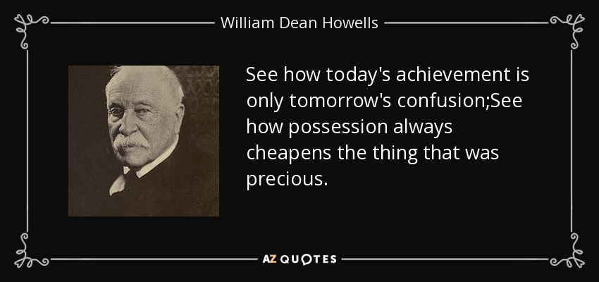 See how today's achievement is only tomorrow's confusion;See how possession always cheapens the thing that was precious. - William Dean Howells