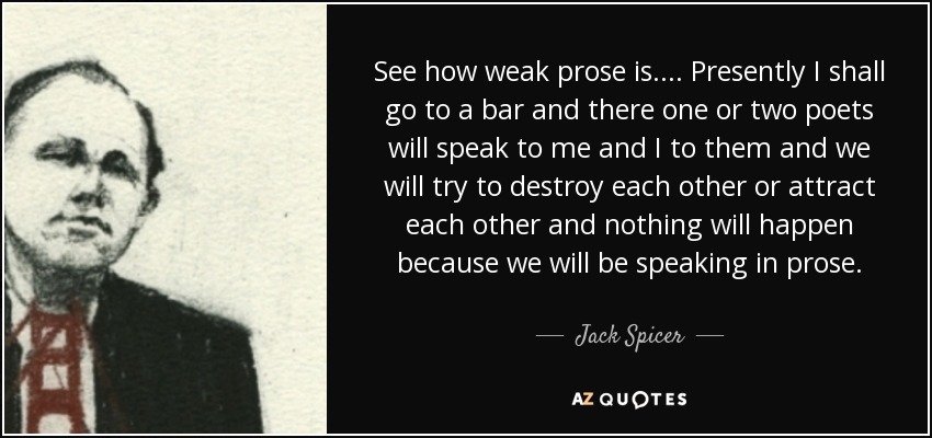 See how weak prose is.... Presently I shall go to a bar and there one or two poets will speak to me and I to them and we will try to destroy each other or attract each other and nothing will happen because we will be speaking in prose. - Jack Spicer
