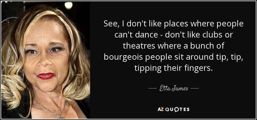 See, I don't like places where people can't dance - don't like clubs or theatres where a bunch of bourgeois people sit around tip, tip, tipping their fingers. - Etta James