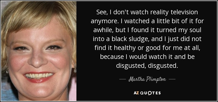 See, I don't watch reality television anymore. I watched a little bit of it for awhile, but I found it turned my soul into a black sludge, and I just did not find it healthy or good for me at all, because I would watch it and be disgusted, disgusted. - Martha Plimpton