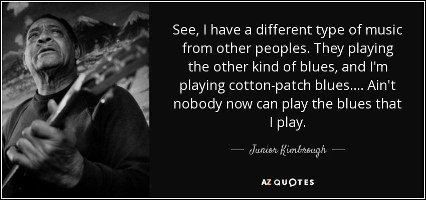 See, I have a different type of music from other peoples. They playing the other kind of blues, and I'm playing cotton-patch blues.... Ain't nobody now can play the blues that I play. - Junior Kimbrough