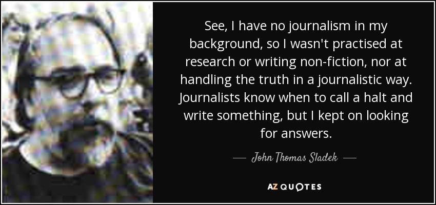 See, I have no journalism in my background, so I wasn't practised at research or writing non-fiction, nor at handling the truth in a journalistic way. Journalists know when to call a halt and write something, but I kept on looking for answers. - John Thomas Sladek