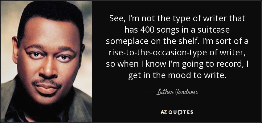 See, I'm not the type of writer that has 400 songs in a suitcase someplace on the shelf. I'm sort of a rise-to-the-occasion-type of writer, so when I know I'm going to record, I get in the mood to write. - Luther Vandross