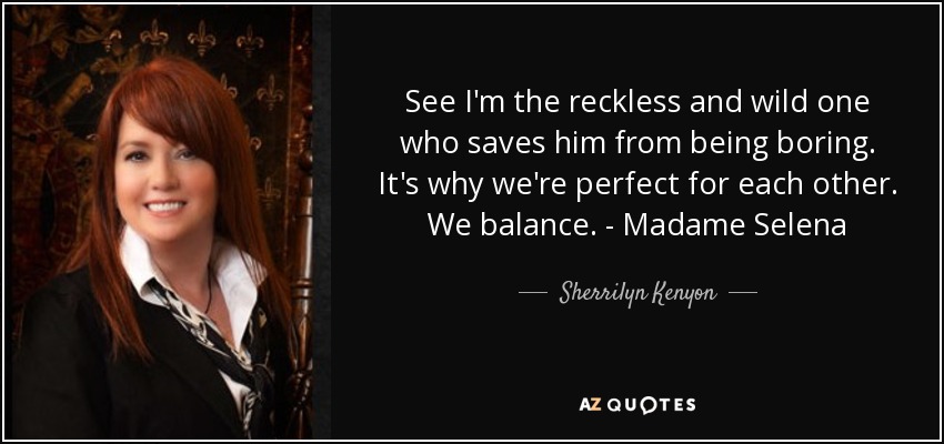 See I'm the reckless and wild one who saves him from being boring. It's why we're perfect for each other. We balance. - Madame Selena - Sherrilyn Kenyon