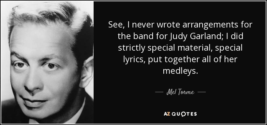 See, I never wrote arrangements for the band for Judy Garland; I did strictly special material, special lyrics, put together all of her medleys. - Mel Torme