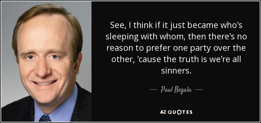 See, I think if it just became who's sleeping with whom, then there's no reason to prefer one party over the other, 'cause the truth is we're all sinners. - Paul Begala