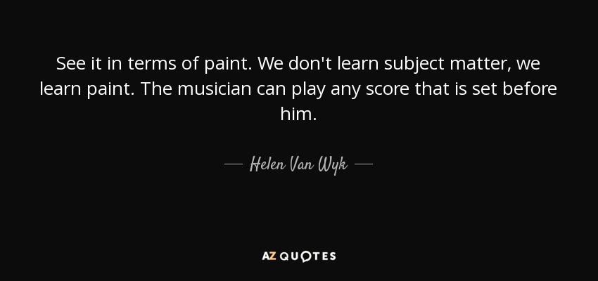 See it in terms of paint. We don't learn subject matter, we learn paint. The musician can play any score that is set before him. - Helen Van Wyk