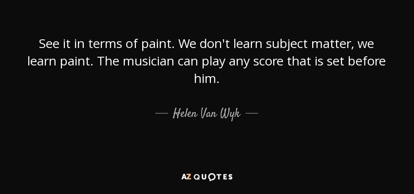 See it in terms of paint. We don't learn subject matter, we learn paint. The musician can play any score that is set before him. - Helen Van Wyk