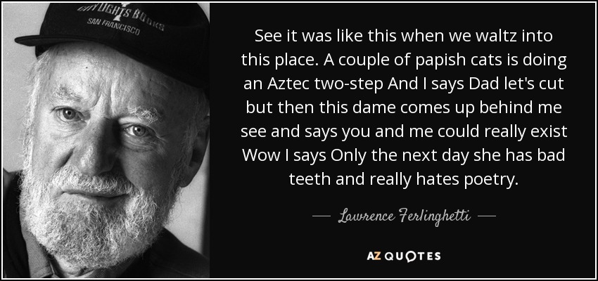 See it was like this when we waltz into this place. A couple of papish cats is doing an Aztec two-step And I says Dad let's cut but then this dame comes up behind me see and says you and me could really exist Wow I says Only the next day she has bad teeth and really hates poetry. - Lawrence Ferlinghetti