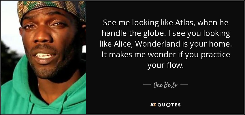 See me looking like Atlas, when he handle the globe. I see you looking like Alice, Wonderland is your home. It makes me wonder if you practice your flow. - One Be Lo