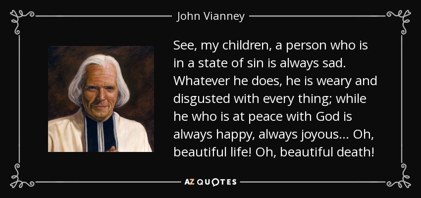 See, my children, a person who is in a state of sin is always sad. Whatever he does, he is weary and disgusted with every thing; while he who is at peace with God is always happy, always joyous. . . Oh, beautiful life! Oh, beautiful death! - John Vianney